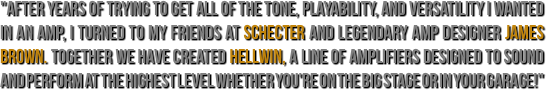 "After years of trying to get all of the tone, playability, and versatility I wanted in an amp, I turned to my friends at Schecter and legendary amp designer James Brown. Together we have created Hellwin, a line of amplifiers designed to sound and perform at the highest level whether you're on the big stage or in your garage!"